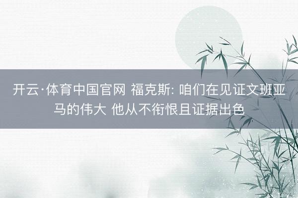 开云·体育中国官网 福克斯: 咱们在见证文班亚马的伟大 他从不衔恨且证据出色