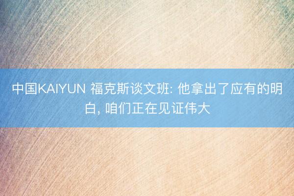 中国KAIYUN 福克斯谈文班: 他拿出了应有的明白， 咱们正在见证伟大