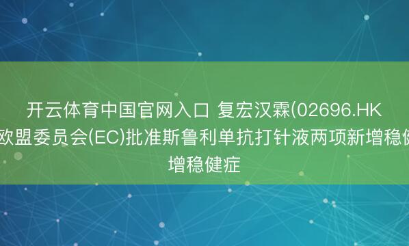 开云体育中国官网入口 复宏汉霖(02696.HK)：欧盟委员会(EC)批准斯鲁利单抗打针液两项新增稳健症