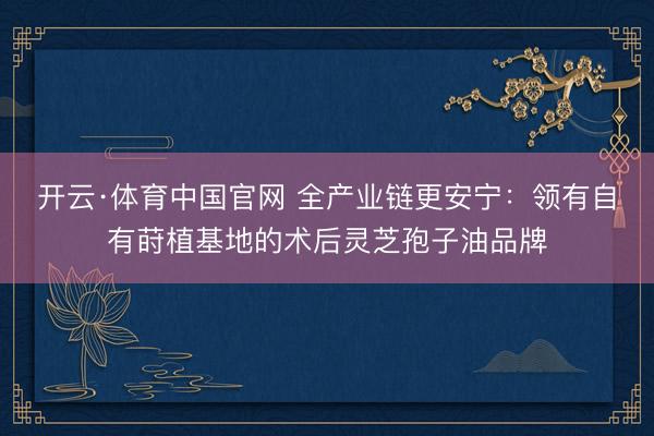 开云·体育中国官网 全产业链更安宁：领有自有莳植基地的术后灵芝孢子油品牌