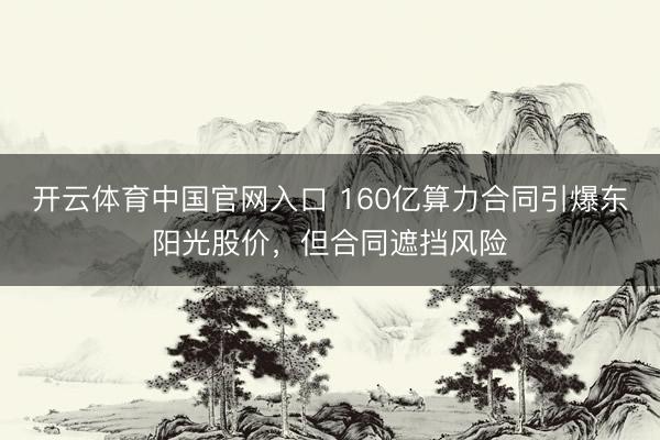 开云体育中国官网入口 160亿算力合同引爆东阳光股价，但合同遮挡风险