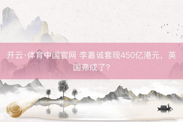 开云·体育中国官网 李嘉诚套现450亿港元，英国弗成了？