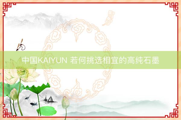 中国KAIYUN 若何挑选相宜的高纯石墨