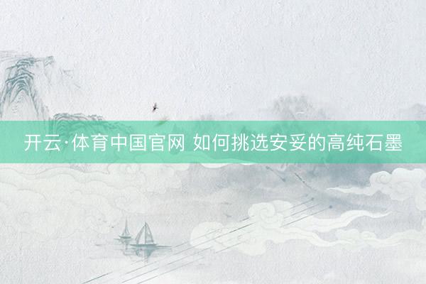 开云·体育中国官网 如何挑选安妥的高纯石墨
