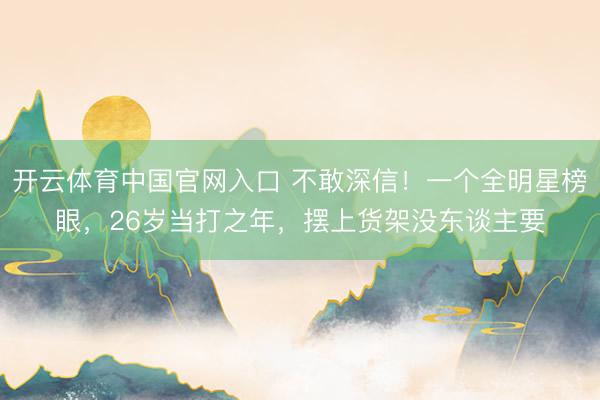 开云体育中国官网入口 不敢深信!一个全明星榜眼,26岁当打之年,摆上货架没东谈主要