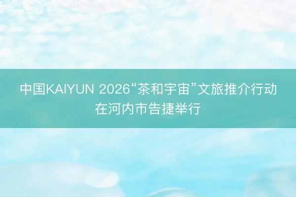 中国KAIYUN 2026“茶和宇宙”文旅推介行动在河内市告捷举行