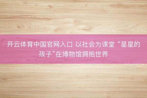 开云体育中国官网入口 以社会为课堂 “星星的孩子”在博物馆拥抱世界