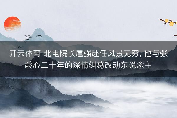 开云体育 北电院长扈强赴任风景无穷， 他与张龄心二十年的深情纠葛改动东说念主