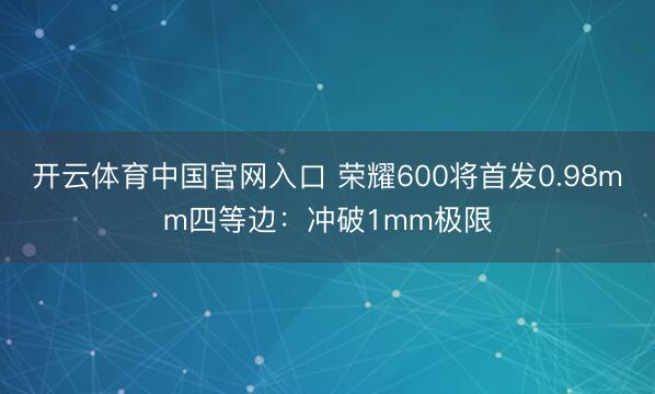 开云体育中国官网入口 荣耀600将首发0.98mm四等边：冲破1mm极限