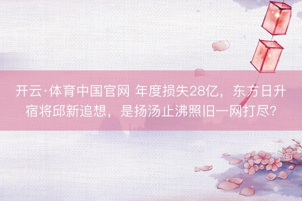 开云·体育中国官网 年度损失28亿，东方日升宿将邱新追想，是扬汤止沸照旧一网打尽？