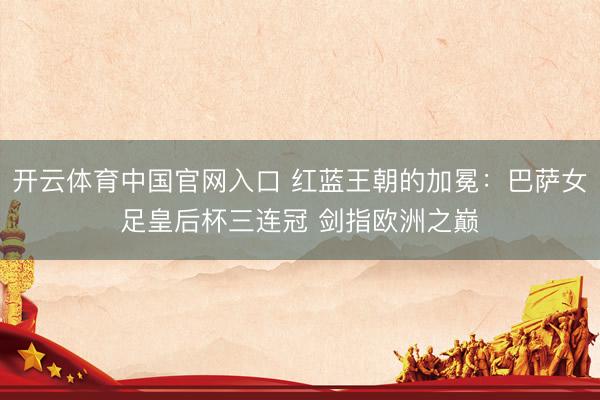 开云体育中国官网入口 红蓝王朝的加冕：巴萨女足皇后杯三连冠 剑指欧洲之巅