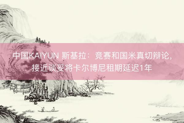 中国KAIYUN 斯基拉：竞赛和国米真切辩论，接近谈妥将卡尔博尼租期延迟1年