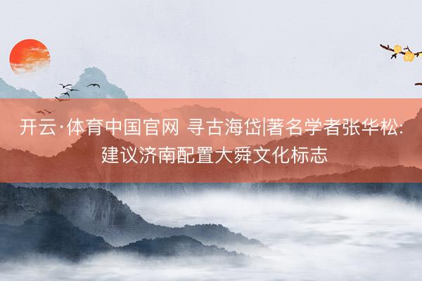 开云·体育中国官网 寻古海岱|著名学者张华松: 建议济南配置大舜文化标志