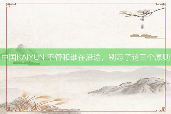 中国KAIYUN 不管和谁在沿途,别忘了这三个原则