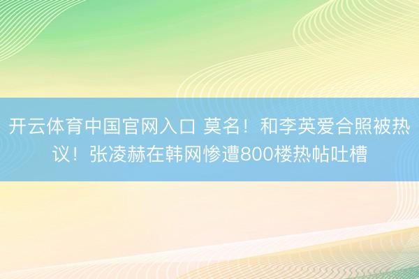 开云体育中国官网入口 莫名！和李英爱合照被热议！张凌赫在韩网惨遭800楼热帖吐槽