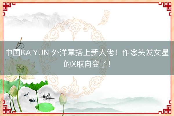 中国KAIYUN 外洋章搭上新大佬！作念头发女星的X取向变了！