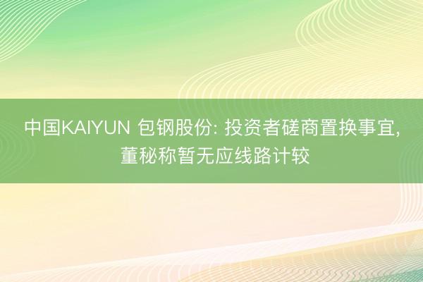 中国KAIYUN 包钢股份: 投资者磋商置换事宜， 董秘称暂无应线路计较