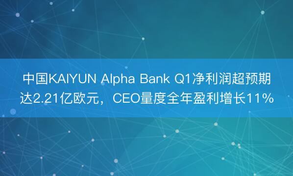中国KAIYUN Alpha Bank Q1净利润超预期达2.21亿欧元，CEO量度全年盈利增长11%