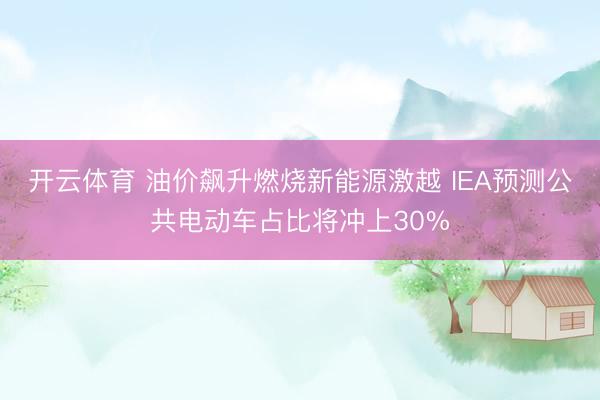 开云体育 油价飙升燃烧新能源激越 IEA预测公共电动车占比将冲上30%