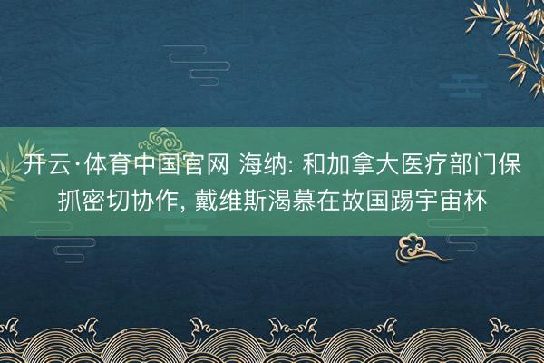开云·体育中国官网 海纳: 和加拿大医疗部门保抓密切协作， 戴维斯渴慕在故国踢宇宙杯