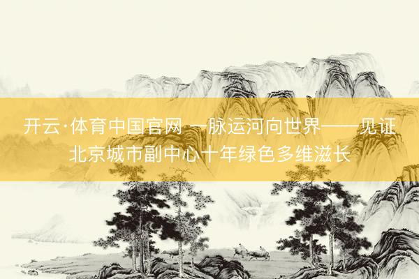 开云·体育中国官网 一脉运河向世界——见证北京城市副中心十年绿色多维滋长