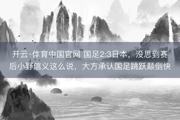 开云·体育中国官网 国足2:3日本，没思到赛后小野信义这么说，大方承认国足跳跃颠倒快