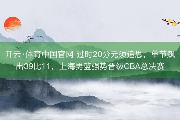 开云·体育中国官网 过时20分无须追思，单节飙出39比11，上海男篮强势晋级CBA总决赛