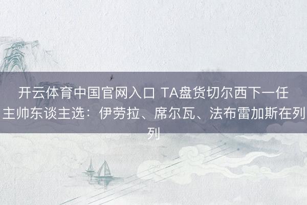 开云体育中国官网入口 TA盘货切尔西下一任主帅东谈主选：伊劳拉、席尔瓦、法布雷加斯在列