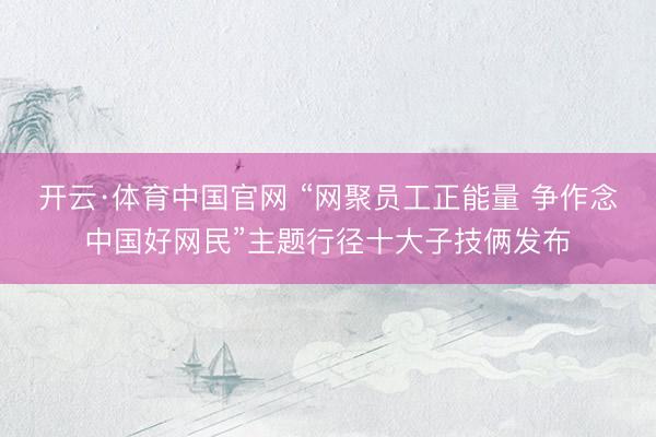 开云·体育中国官网 “网聚员工正能量 争作念中国好网民”主题行径十大子技俩发布