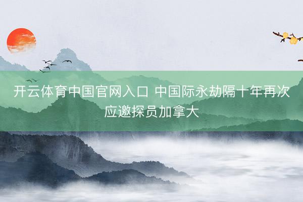 开云体育中国官网入口 中国际永劫隔十年再次应邀探员加拿大