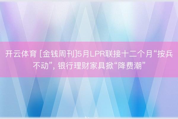 开云体育 [金钱周刊]5月LPR联接十二个月“按兵不动”， 银行理财家具掀“降费潮”