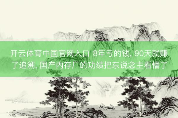 开云体育中国官网入口 8年亏的钱, 90天就赚了追溯, 国产内存厂的功绩把东说念主看懵了