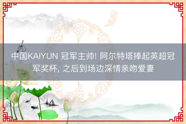 中国KAIYUN 冠军主帅! 阿尔特塔捧起英超冠军奖杯， 之后到场边深情亲吻爱妻
