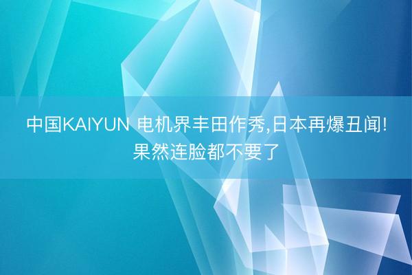 中国KAIYUN 电机界丰田作秀,日本再爆丑闻!果然连脸都不要了