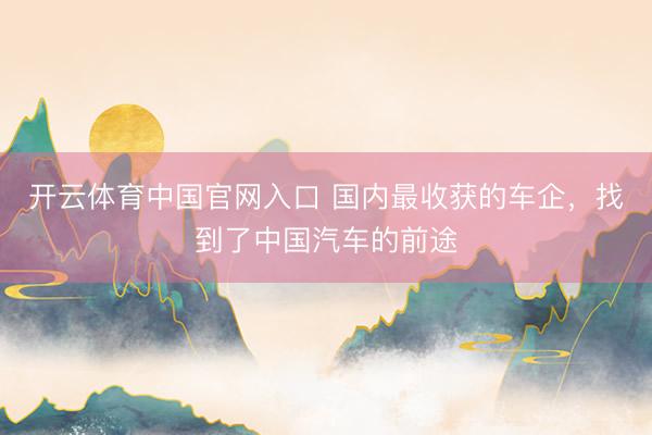 开云体育中国官网入口 国内最收获的车企，找到了中国汽车的前途