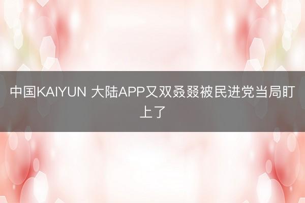中国KAIYUN 大陆APP又双叒叕被民进党当局盯上了