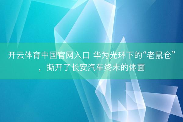 开云体育中国官网入口 华为光环下的“老鼠仓”，撕开了长安汽车终末的体面