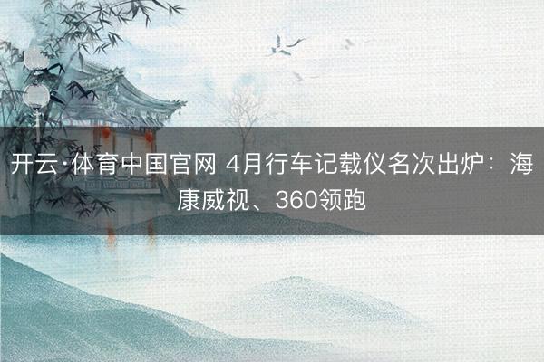 开云·体育中国官网 4月行车记载仪名次出炉：海康威视、360领跑