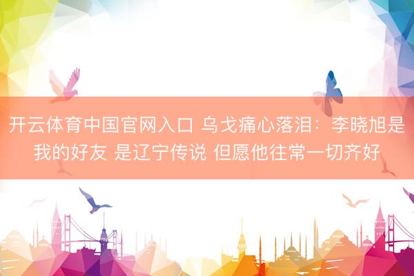 开云体育中国官网入口 乌戈痛心落泪：李晓旭是我的好友 是辽宁传说 但愿他往常一切齐好