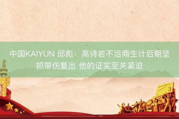 中国KAIYUN 邱彪：高诗岩不洽商生计后期坚抓带伤复出 他的证实至关紧迫