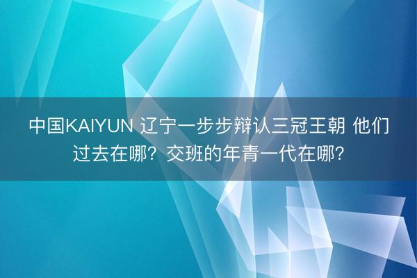 中国KAIYUN 辽宁一步步辩认三冠王朝 他们过去在哪？交班的年青一代在哪？
