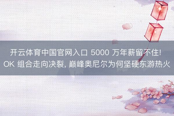 开云体育中国官网入口 5000 万年薪留不住! OK 组合走向决裂， 巅峰奥尼尔为何坚硬东游热火
