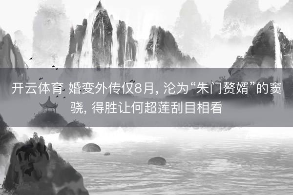 开云体育 婚变外传仅8月， 沦为“朱门赘婿”的窦骁， 得胜让何超莲刮目相看