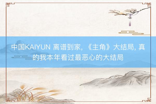 中国KAIYUN 离谱到家, 《主角》大结局, 真的我本年看过最恶心的大结局