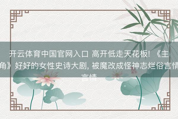 开云体育中国官网入口 高开低走天花板! 《主角》好好的女性史诗大剧， 被魔改成怪神志烂俗言情