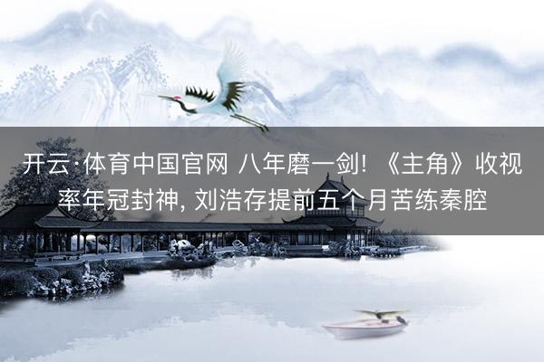 开云·体育中国官网 八年磨一剑! 《主角》收视率年冠封神， 刘浩存提前五个月苦练秦腔