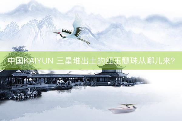 中国KAIYUN 三星堆出土的红玉髓珠从哪儿来？