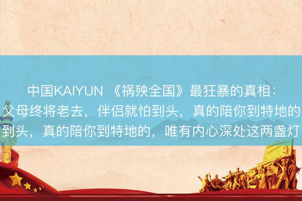 中国KAIYUN 《祸殃全国》最狂暴的真相：当你走完一世才会懂得，父母终将老去，伴侣就怕到头，真的陪你到特地的，唯有内心深处这两盏灯
