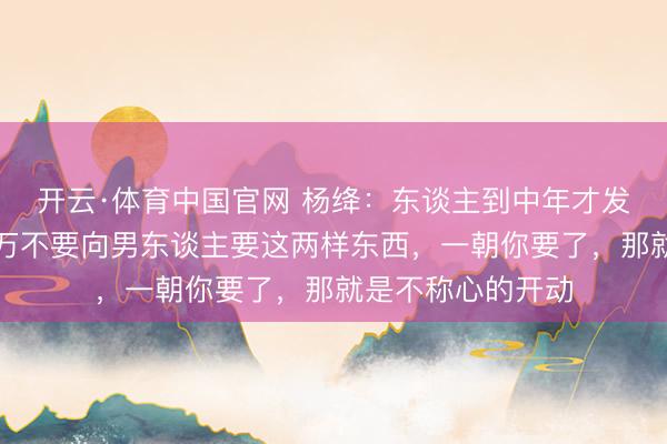 开云·体育中国官网 杨绛：东谈主到中年才发现，女东谈主千万不要向男东谈主要这两样东西，一朝你要了，那就是不称心的开动
