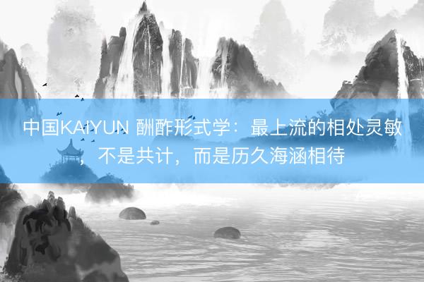 中国KAIYUN 酬酢形式学：最上流的相处灵敏，不是共计，而是历久海涵相待